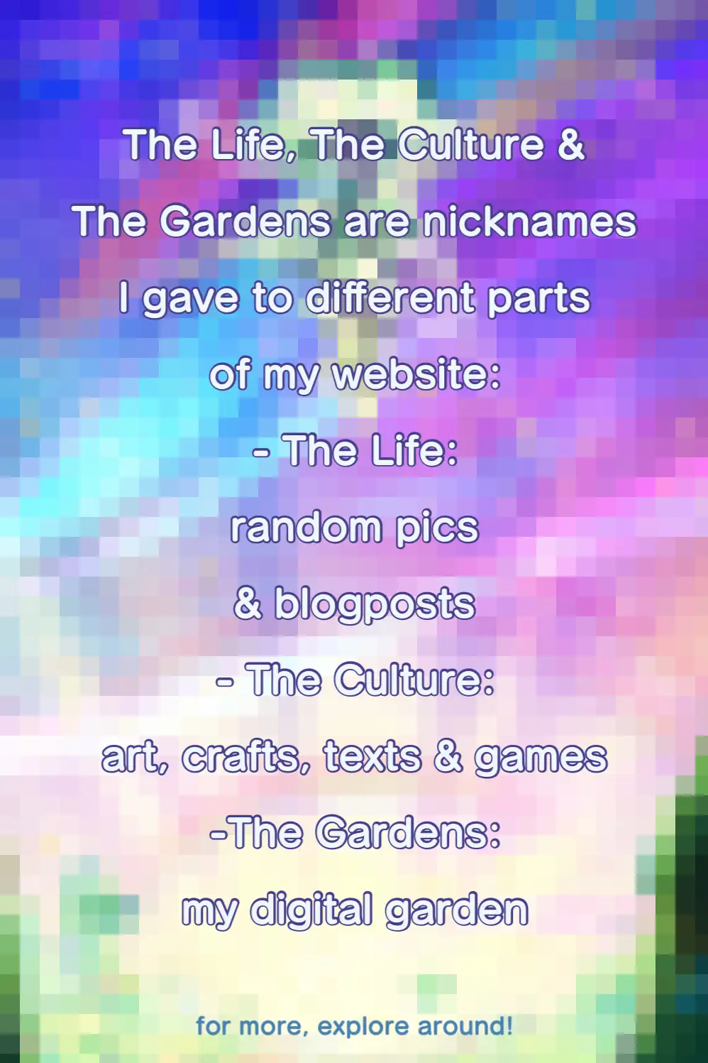 The Life, The Culture and The Gardens are nicknames I gave to different parts of my website. The Life includes random pics & blogposts. The culture is all about my art, crafts, texts and video games. The Gardens is my digital garden. for more, explore around!